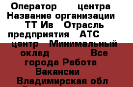 Оператор Call-центра › Название организации ­ ТТ-Ив › Отрасль предприятия ­ АТС, call-центр › Минимальный оклад ­ 20 000 - Все города Работа » Вакансии   . Владимирская обл.,Вязниковский р-н